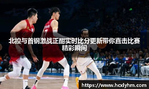 北控与首钢激战正酣实时比分更新带你直击比赛精彩瞬间